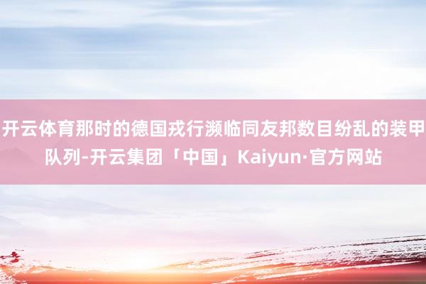 开云体育那时的德国戎行濒临同友邦数目纷乱的装甲队列-开云集团「中国」Kaiyun·官方网站