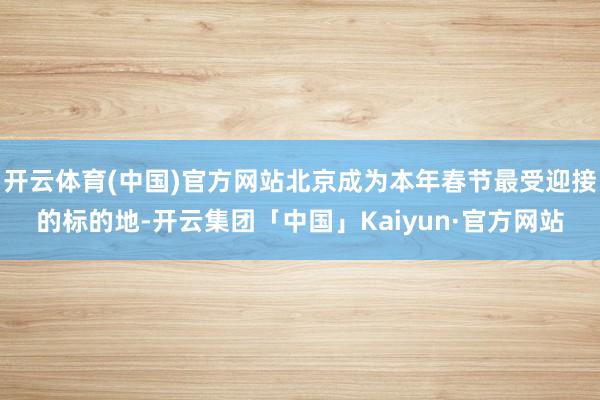 开云体育(中国)官方网站北京成为本年春节最受迎接的标的地-开云集团「中国」Kaiyun·官方网站