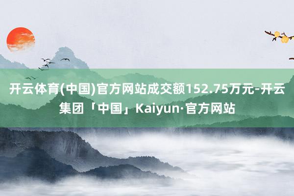 开云体育(中国)官方网站成交额152.75万元-开云集团「中国」Kaiyun·官方网站