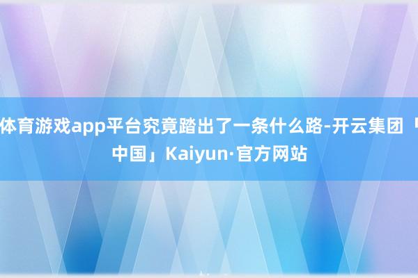 体育游戏app平台究竟踏出了一条什么路-开云集团「中国」Kaiyun·官方网站