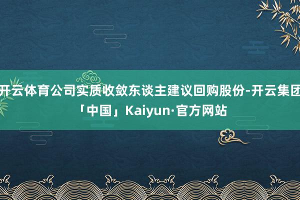 开云体育公司实质收敛东谈主建议回购股份-开云集团「中国」Kaiyun·官方网站