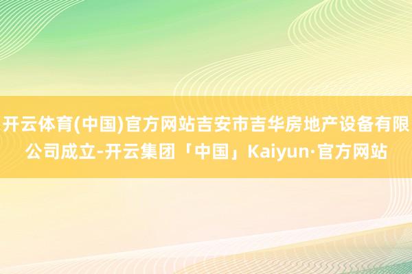 开云体育(中国)官方网站吉安市吉华房地产设备有限公司成立-开云集团「中国」Kaiyun·官方网站