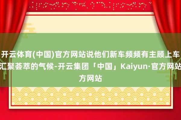 开云体育(中国)官方网站说他们新车频频有主顾上车汇聚荟萃的气候-开云集团「中国」Kaiyun·官方网站