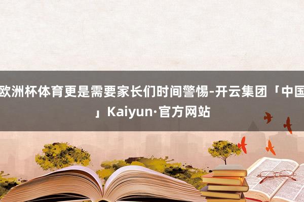欧洲杯体育更是需要家长们时间警惕-开云集团「中国」Kaiyun·官方网站