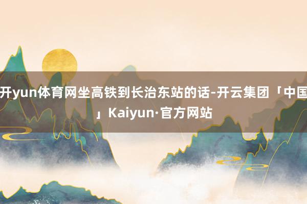 开yun体育网坐高铁到长治东站的话-开云集团「中国」Kaiyun·官方网站