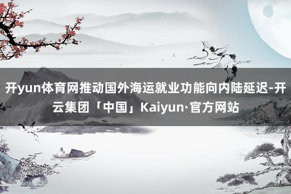 开yun体育网推动国外海运就业功能向内陆延迟-开云集团「中国」Kaiyun·官方网站