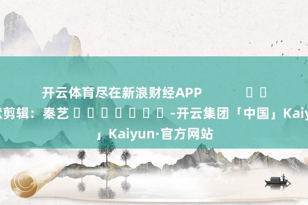开云体育尽在新浪财经APP            						包袱剪辑：秦艺 							-开云集团「中国」Kaiyun·官方网站