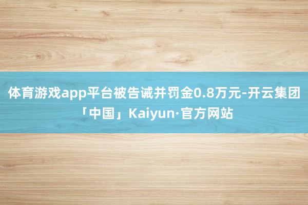 体育游戏app平台被告诫并罚金0.8万元-开云集团「中国」Kaiyun·官方网站
