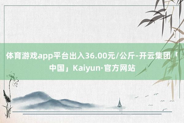 体育游戏app平台出入36.00元/公斤-开云集团「中国」Kaiyun·官方网站