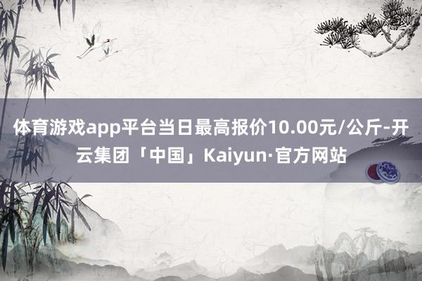 体育游戏app平台当日最高报价10.00元/公斤-开云集团「中国」Kaiyun·官方网站