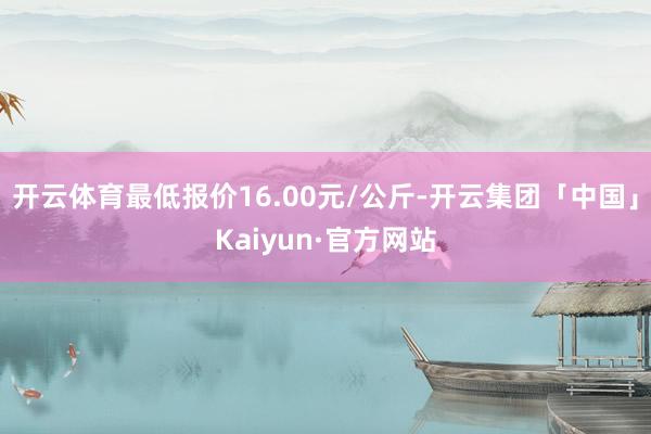 开云体育最低报价16.00元/公斤-开云集团「中国」Kaiyun·官方网站