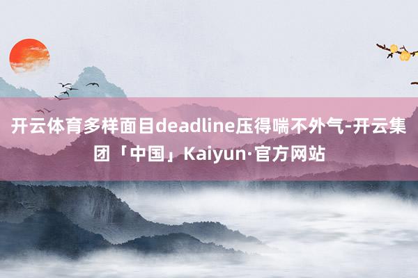 开云体育多样面目deadline压得喘不外气-开云集团「中国」Kaiyun·官方网站