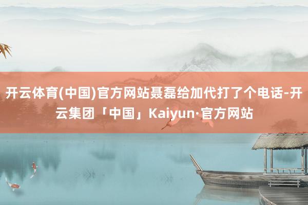 开云体育(中国)官方网站聂磊给加代打了个电话-开云集团「中国」Kaiyun·官方网站