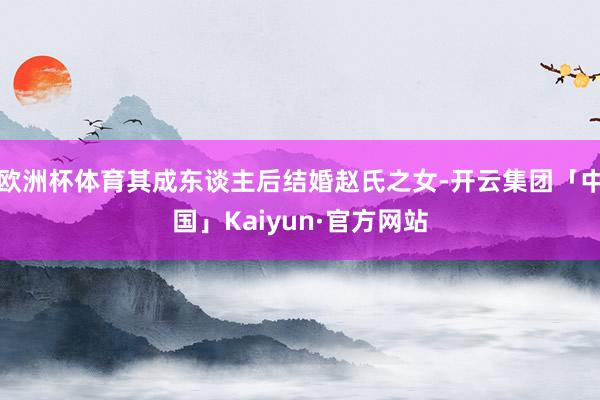 欧洲杯体育其成东谈主后结婚赵氏之女-开云集团「中国」Kaiyun·官方网站