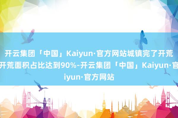 开云集团「中国」Kaiyun·官方网站城镇完了开荒中绿色开荒面积占比达到90%-开云集团「中国」Kaiyun·官方网站