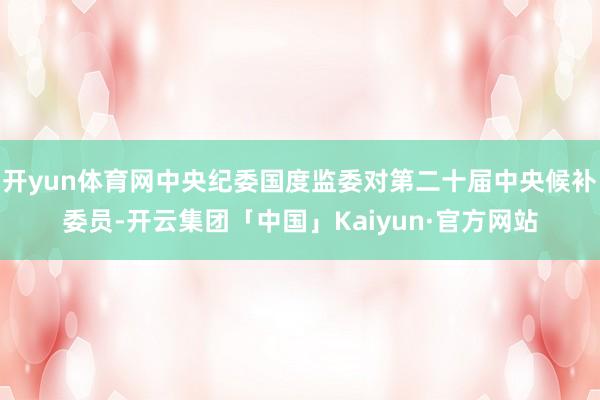 开yun体育网中央纪委国度监委对第二十届中央候补委员-开云集团「中国」Kaiyun·官方网站