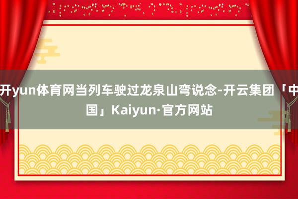 开yun体育网当列车驶过龙泉山弯说念-开云集团「中国」Kaiyun·官方网站