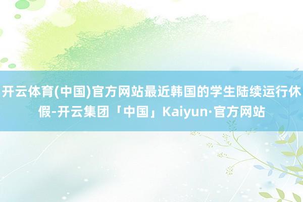 开云体育(中国)官方网站最近韩国的学生陆续运行休假-开云集团「中国」Kaiyun·官方网站
