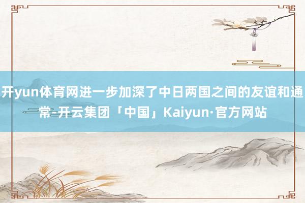 开yun体育网进一步加深了中日两国之间的友谊和通常-开云集团「中国」Kaiyun·官方网站