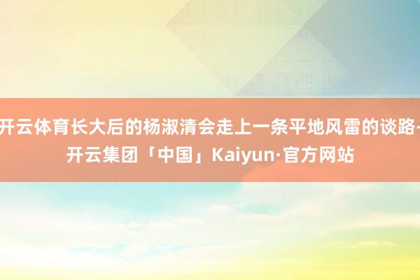 开云体育长大后的杨淑清会走上一条平地风雷的谈路-开云集团「中国」Kaiyun·官方网站