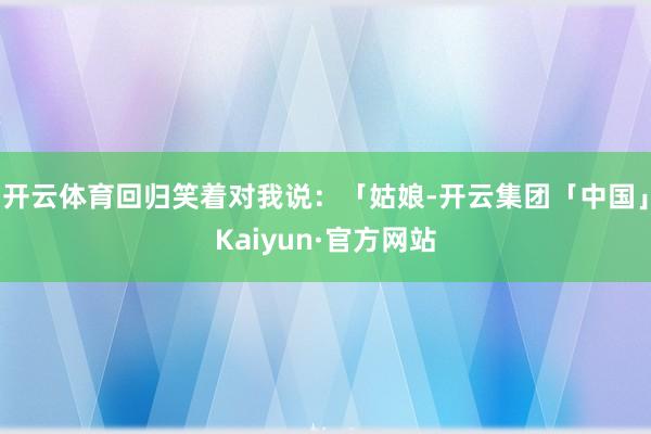 开云体育回归笑着对我说：「姑娘-开云集团「中国」Kaiyun·官方网站
