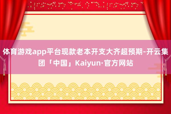 体育游戏app平台现款老本开支大齐超预期-开云集团「中国」Kaiyun·官方网站