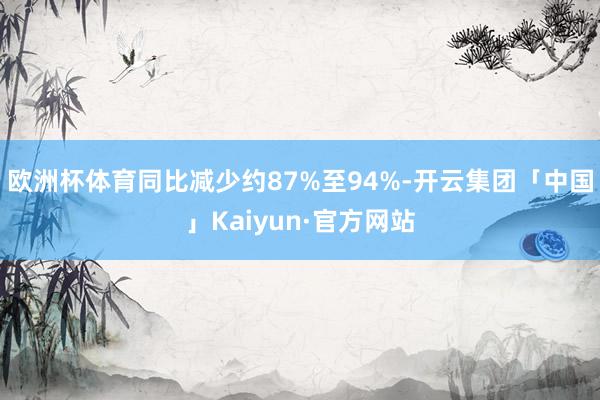 欧洲杯体育同比减少约87%至94%-开云集团「中国」Kaiyun·官方网站