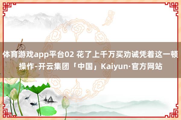 体育游戏app平台02 花了上千万买劝诫凭着这一顿操作-开云集团「中国」Kaiyun·官方网站