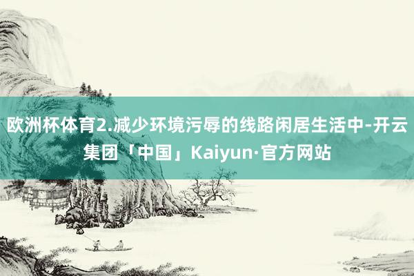 欧洲杯体育2.减少环境污辱的线路闲居生活中-开云集团「中国」Kaiyun·官方网站