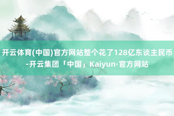 开云体育(中国)官方网站整个花了128亿东谈主民币-开云集团「中国」Kaiyun·官方网站