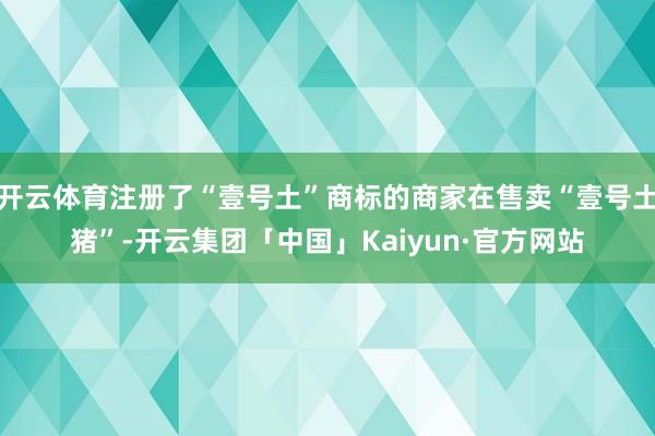 开云体育注册了“壹号土”商标的商家在售卖“壹号土猪”-开云集团「中国」Kaiyun·官方网站