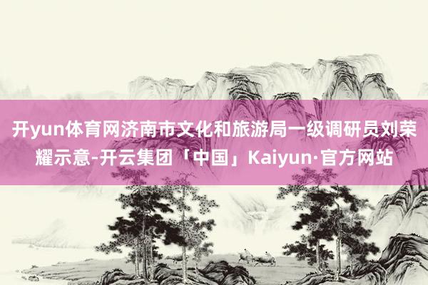 开yun体育网　　济南市文化和旅游局一级调研员刘荣耀示意-开云集团「中国」Kaiyun·官方网站
