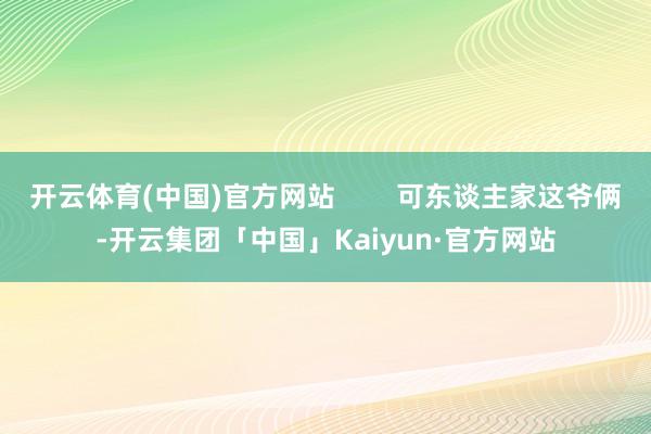 开云体育(中国)官方网站        可东谈主家这爷俩-开云集团「中国」Kaiyun·官方网站