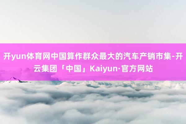 开yun体育网中国算作群众最大的汽车产销市集-开云集团「中国」Kaiyun·官方网站