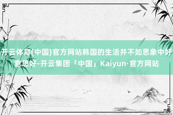 开云体育(中国)官方网站韩国的生活并不如思象中好意思好-开云集团「中国」Kaiyun·官方网站