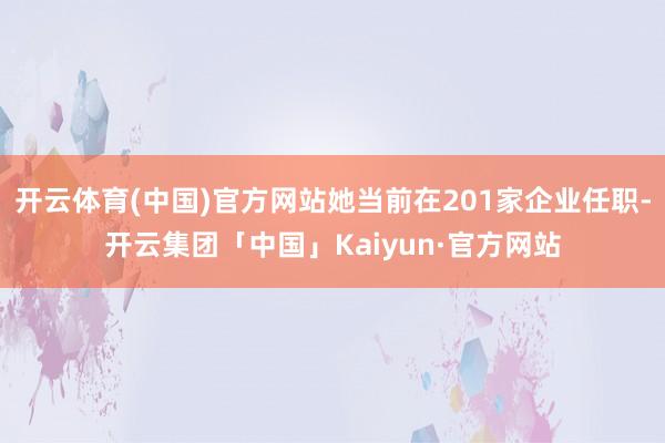 开云体育(中国)官方网站她当前在201家企业任职-开云集团「中国」Kaiyun·官方网站