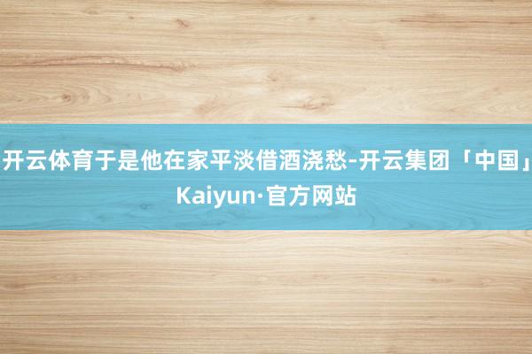 开云体育于是他在家平淡借酒浇愁-开云集团「中国」Kaiyun·官方网站