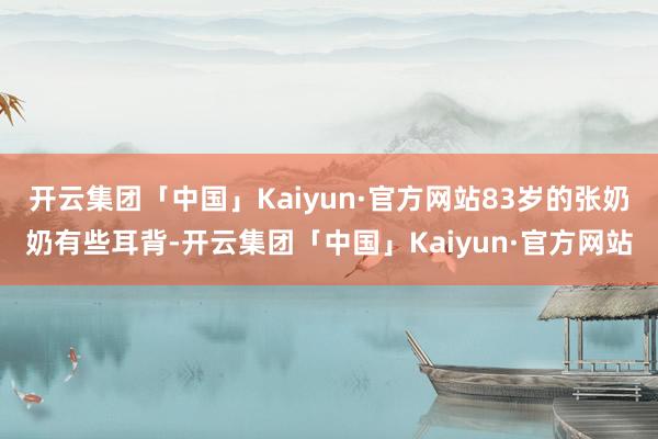 开云集团「中国」Kaiyun·官方网站83岁的张奶奶有些耳背-开云集团「中国」Kaiyun·官方网站