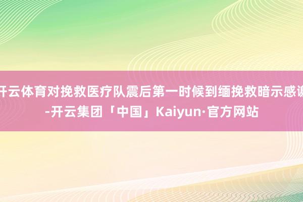 开云体育对挽救医疗队震后第一时候到缅挽救暗示感谢-开云集团「中国」Kaiyun·官方网站