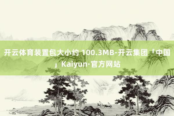 开云体育装置包大小约 100.3MB-开云集团「中国」Kaiyun·官方网站