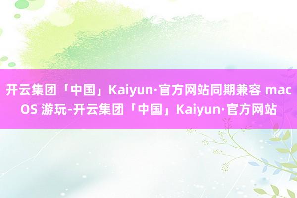 开云集团「中国」Kaiyun·官方网站同期兼容 macOS 游玩-开云集团「中国」Kaiyun·官方网站