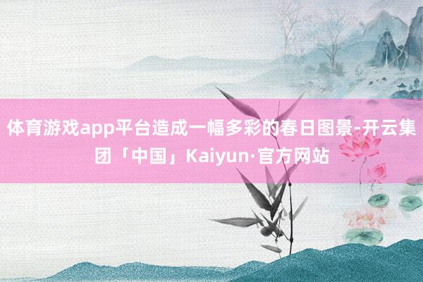 体育游戏app平台造成一幅多彩的春日图景-开云集团「中国」Kaiyun·官方网站