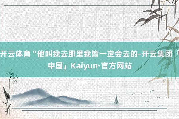 开云体育“他叫我去那里我皆一定会去的-开云集团「中国」Kaiyun·官方网站