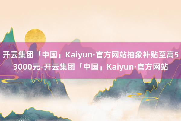 开云集团「中国」Kaiyun·官方网站抽象补贴至高53000元-开云集团「中国」Kaiyun·官方网站
