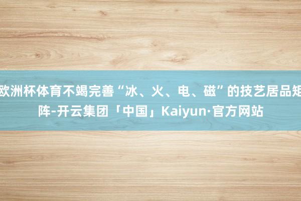 欧洲杯体育不竭完善“冰、火、电、磁”的技艺居品矩阵-开云集团「中国」Kaiyun·官方网站