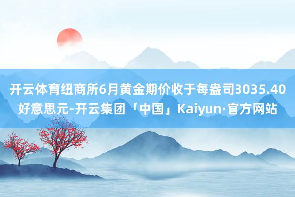 开云体育纽商所6月黄金期价收于每盎司3035.40好意思元-开云集团「中国」Kaiyun·官方网站