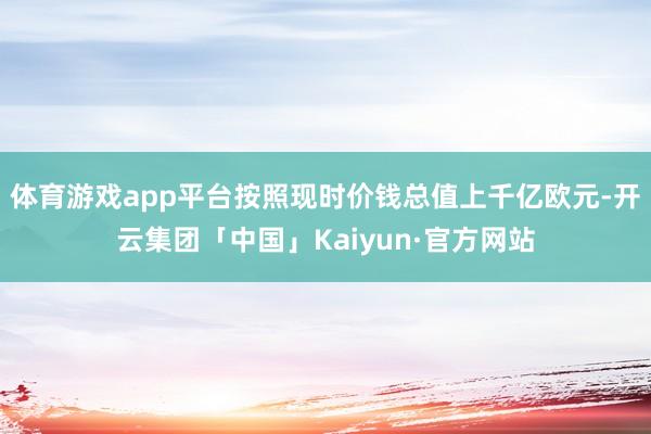 体育游戏app平台按照现时价钱总值上千亿欧元-开云集团「中国」Kaiyun·官方网站