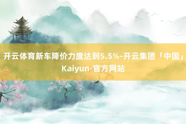 开云体育新车降价力度达到5.5%-开云集团「中国」Kaiyun·官方网站