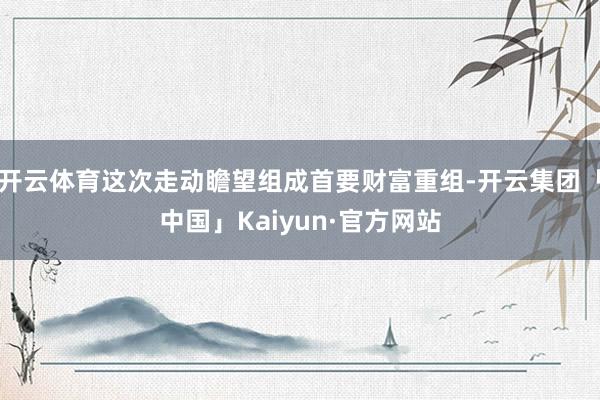 开云体育这次走动瞻望组成首要财富重组-开云集团「中国」Kaiyun·官方网站