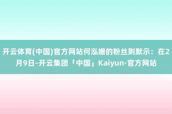 开云体育(中国)官方网站何泓姗的粉丝则默示：在2月9日-开云集团「中国」Kaiyun·官方网站